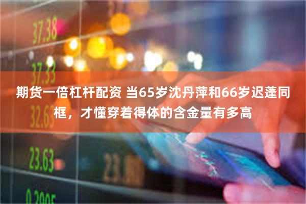 期货一倍杠杆配资 当65岁沈丹萍和66岁迟蓬同框，才懂穿着得体的含金量有多高