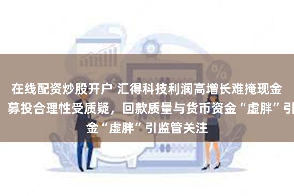 在线配资炒股开户 汇得科技利润高增长难掩现金“失血”：募投合理性受质疑，回款质量与货币资金“虚胖”引监管关注