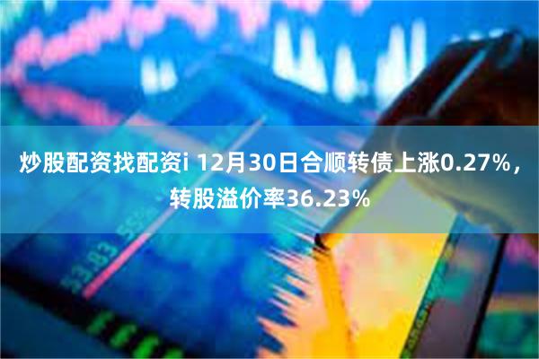 炒股配资找配资i 12月30日合顺转债上涨0.27%，转股溢价率36.23%